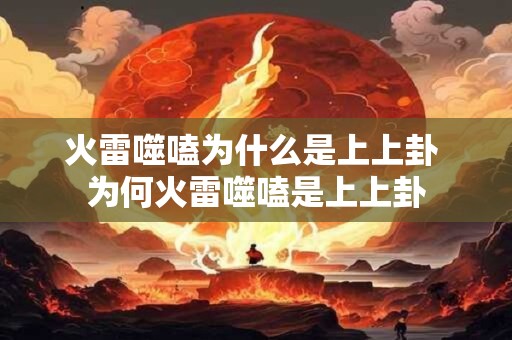 火雷噬嗑为什么是上上卦 为何火雷噬嗑是上上卦