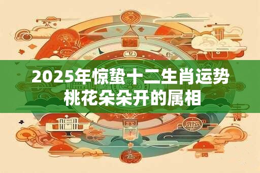 2025年惊蛰十二生肖运势 桃花朵朵开的属相