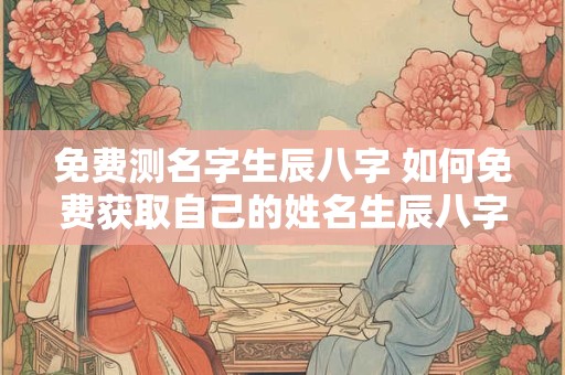 免费测名字生辰八字 如何免费获取自己的姓名生辰八字
