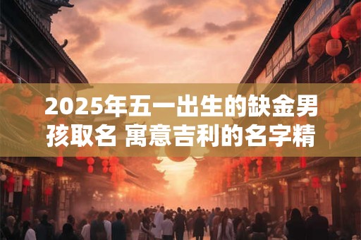 2025年五一出生的缺金男孩取名 寓意吉利的名字精选