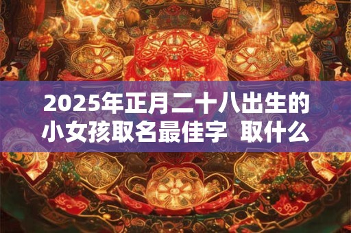 2025年正月二十八出生的小女孩取名最佳字  取什么名字好