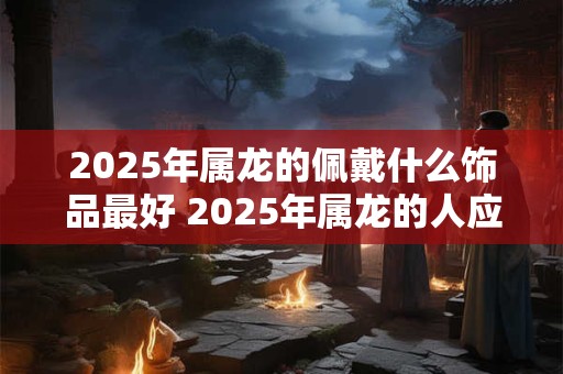2025年属龙的佩戴什么饰品最好 2025年属龙的人应该带什么饰品呢