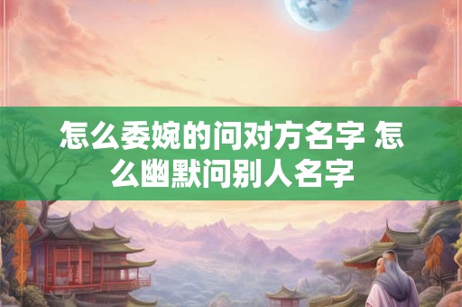 怎么委婉的问对方名字 怎么幽默问别人名字