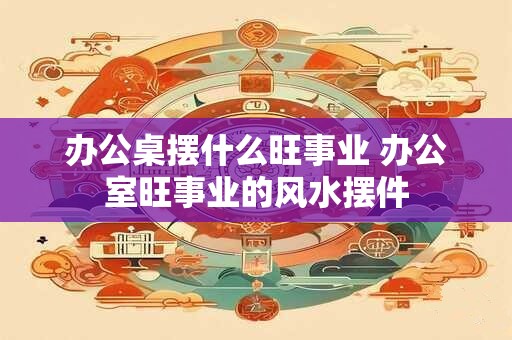 办公桌摆什么旺事业 办公室旺事业的风水摆件