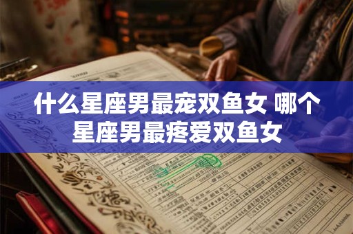 什么星座男最宠双鱼女 哪个星座男最疼爱双鱼女