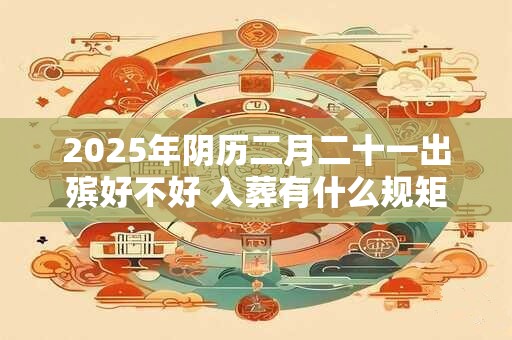 2025年阴历二月二十一出殡好不好 入葬有什么规矩