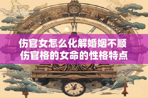 伤官女怎么化解婚姻不顺 伤官格的女命的性格特点