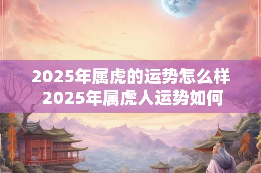 2025年属虎的运势怎么样 2025年属虎人运势如何