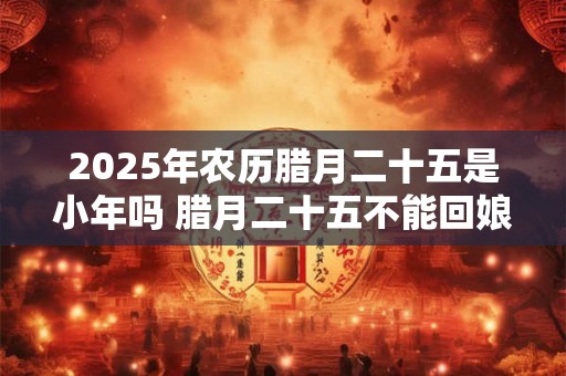 2025年农历腊月二十五是小年吗 腊月二十五不能回娘家
