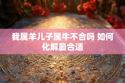我属羊儿子属牛不合吗 如何化解最合适