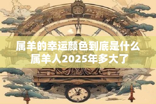属羊的幸运颜色到底是什么 属羊人2025年多大了