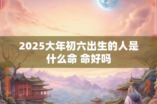 2025大年初六出生的人是什么命 命好吗