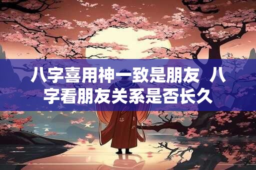八字喜用神一致是朋友  八字看朋友关系是否长久
