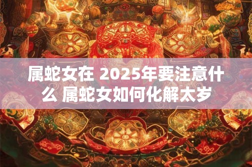 属蛇女在 2025年要注意什么 属蛇女如何化解太岁