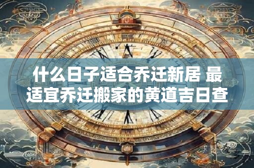 什么日子适合乔迁新居 最适宜乔迁搬家的黄道吉日查询2025