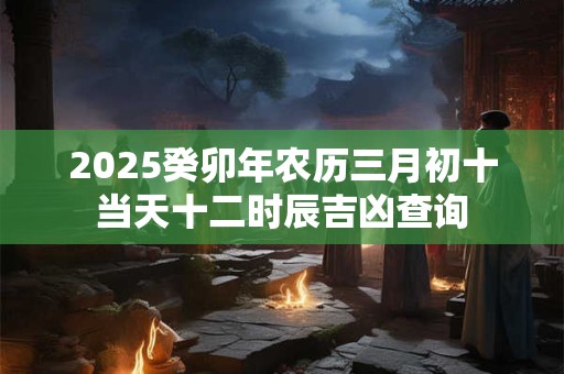 2025癸卯年农历三月初十当天十二时辰吉凶查询
