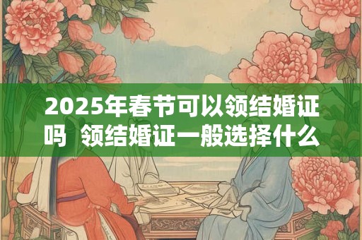 2025年春节可以领结婚证吗  领结婚证一般选择什么日子