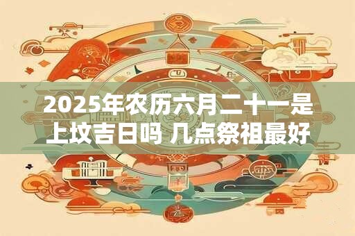 2025年农历六月二十一是上坟吉日吗 几点祭祖最好