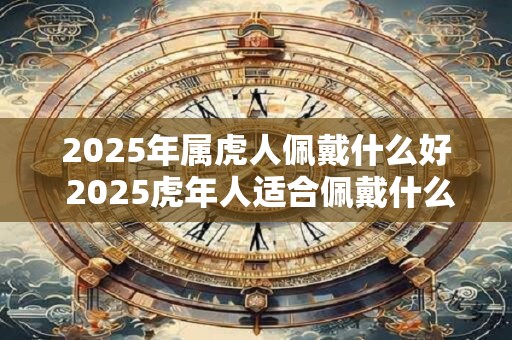 2025年属虎人佩戴什么好 2025虎年人适合佩戴什么