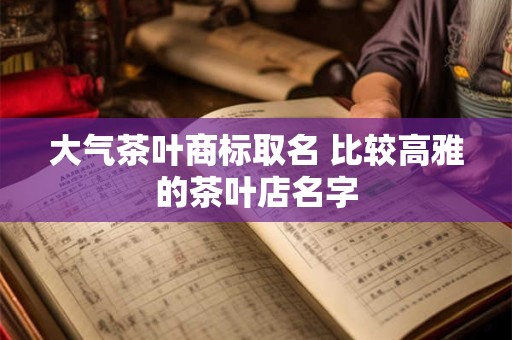 大气茶叶商标取名 比较高雅的茶叶店名字