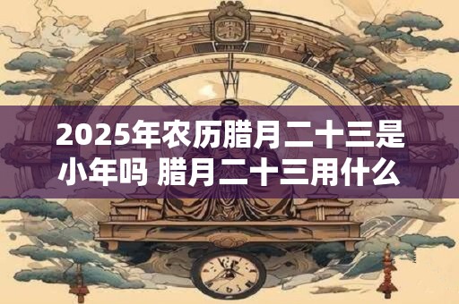 2025年农历腊月二十三是小年吗 腊月二十三用什么祭灶