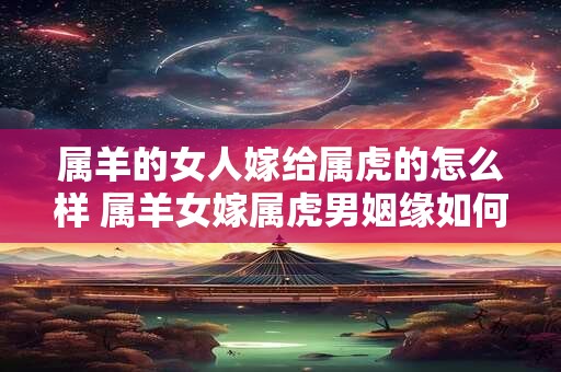 属羊的女人嫁给属虎的怎么样 属羊女嫁属虎男姻缘如何