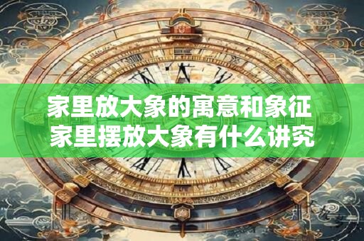 家里放大象的寓意和象征 家里摆放大象有什么讲究