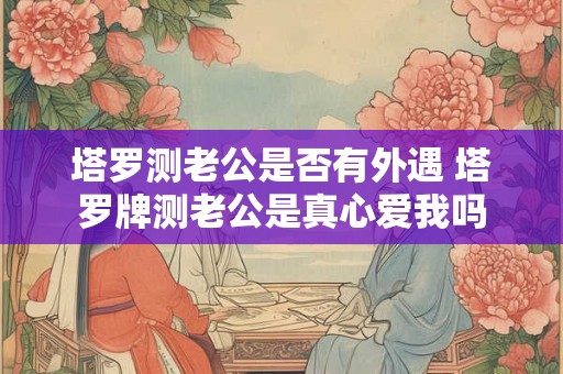 塔罗测老公是否有外遇 塔罗牌测老公是真心爱我吗