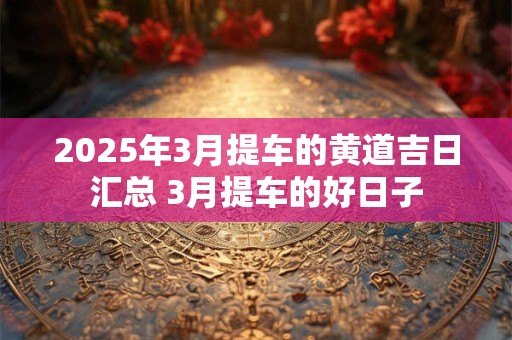 2025年3月提车的黄道吉日汇总 3月提车的好日子