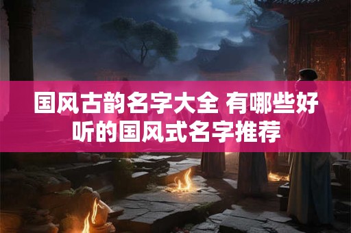 国风古韵名字大全 有哪些好听的国风式名字推荐