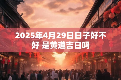 2025年4月29日日子好不好 是黄道吉日吗 2025年4月29日日子好不好 是黄道吉日吗
