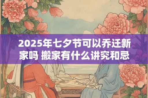 2025年七夕节可以乔迁新家吗 搬家有什么讲究和忌讳