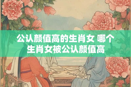 公认颜值高的生肖女 哪个生肖女被公认颜值高