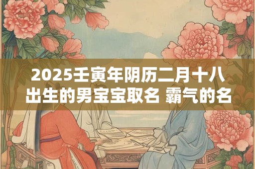 2025壬寅年阴历二月十八出生的男宝宝取名 霸气的名字