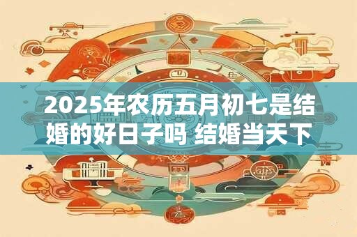 2025年农历五月初七是结婚的好日子吗 结婚当天下雨有什么说法
