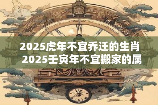 2025虎年不宜乔迁的生肖  2025壬寅年不宜搬家的属相