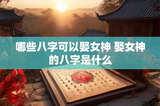 哪些八字可以娶女神 娶女神的八字是什么