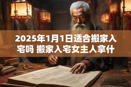 2025年1月1日适合搬家入宅吗 搬家入宅女主人拿什么