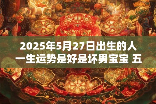 2025年5月27日出生的人一生运势是好是坏男宝宝 五行运势详解