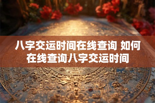 八字交运时间在线查询 如何在线查询八字交运时间