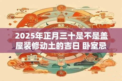 2025年正月三十是不是盖屋装修动土的吉日 卧室忌讳的颜色