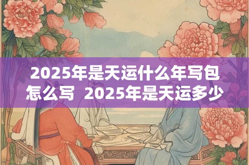 2025年是天运什么年写包怎么写  2025年是天运多少年