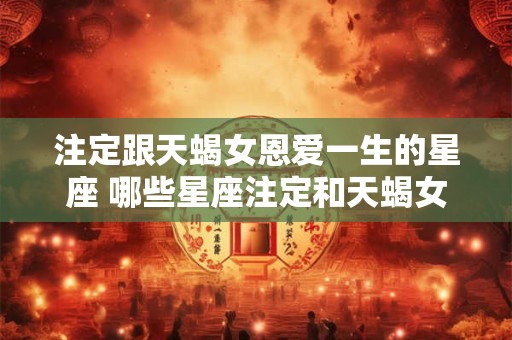 注定跟天蝎女恩爱一生的星座 哪些星座注定和天蝎女恩爱一生
