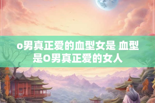 o男真正爱的血型女是 血型是O男真正爱的女人