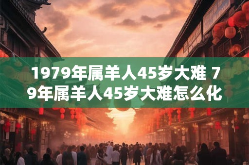1979年属羊人45岁大难 79年属羊人45岁大难怎么化解