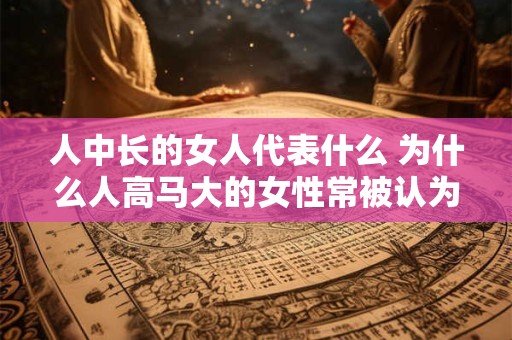 人中长的女人代表什么 为什么人高马大的女性常被认为更有能力