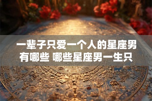 一辈子只爱一个人的星座男有哪些 哪些星座男一生只爱一个人