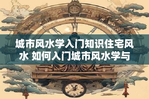 城市风水学入门知识住宅风水 如何入门城市风水学与住宅风水