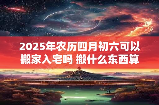 2025年农历四月初六可以搬家入宅吗 搬什么东西算是正式搬家