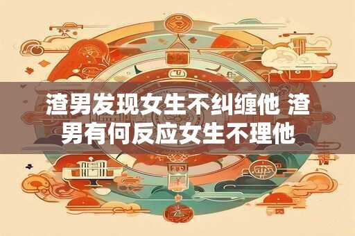 渣男发现女生不纠缠他 渣男有何反应女生不理他
